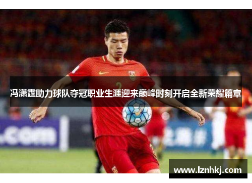 冯潇霆助力球队夺冠职业生涯迎来巅峰时刻开启全新荣耀篇章