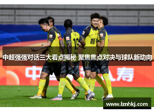中超强强对话三大看点揭秘 聚焦焦点对决与球队新动向