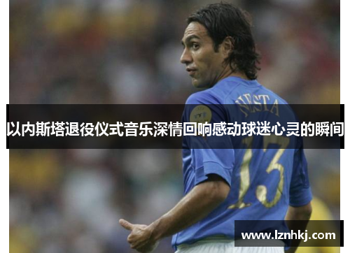 以内斯塔退役仪式音乐深情回响感动球迷心灵的瞬间
