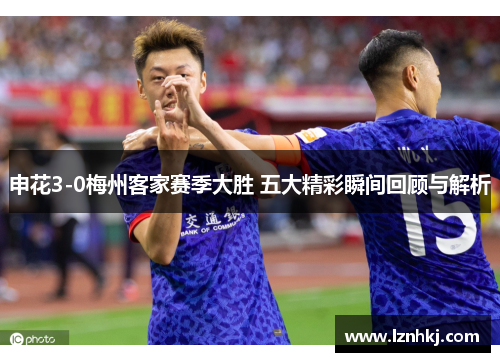 申花3-0梅州客家赛季大胜 五大精彩瞬间回顾与解析