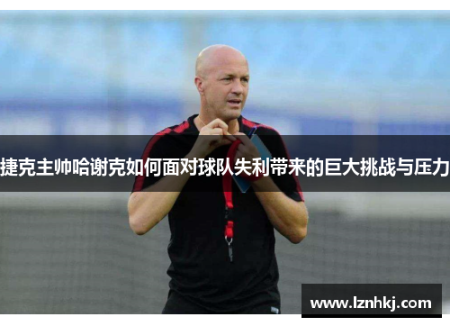 捷克主帅哈谢克如何面对球队失利带来的巨大挑战与压力