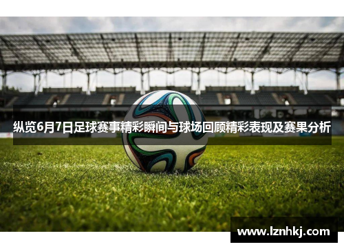 纵览6月7日足球赛事精彩瞬间与球场回顾精彩表现及赛果分析