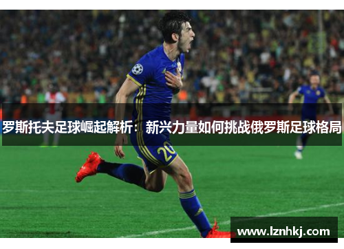 罗斯托夫足球崛起解析：新兴力量如何挑战俄罗斯足球格局