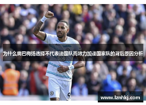 为什么奥巴梅扬选择不代表法国队而效力加蓬国家队的背后原因分析