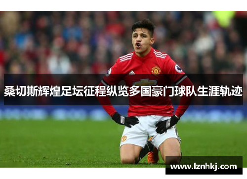 桑切斯辉煌足坛征程纵览多国豪门球队生涯轨迹