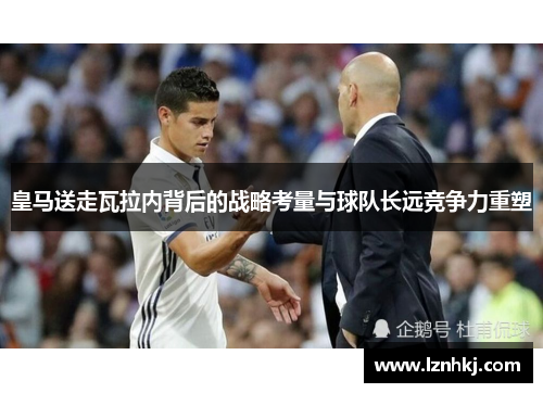 皇马送走瓦拉内背后的战略考量与球队长远竞争力重塑