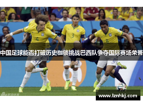 中国足球能否打破历史枷锁挑战巴西队争夺国际赛场荣誉 中国足球能否打破历史枷锁挑战巴西队争夺国际赛场荣誉