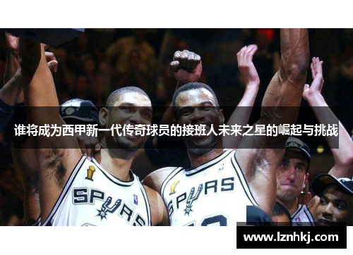 谁将成为西甲新一代传奇球员的接班人未来之星的崛起与挑战