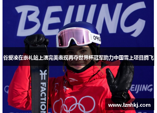 谷爱凌在崇礼站上演完美表现再夺世界杯冠军助力中国雪上项目腾飞